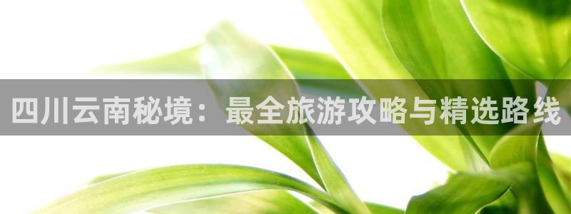 云顶集团3118acm登录入口|四川云南秘境：最全旅游攻略与精选路线