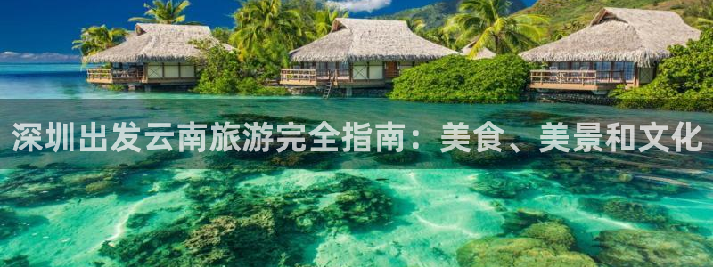 云顶国际唯一官方网站|深圳出发云南旅游完全指南：美食、美景和文化
