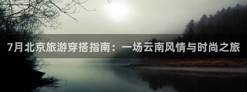 云顶集团3118官网|7月北京旅游穿搭指南：一场云南风情与时尚之旅