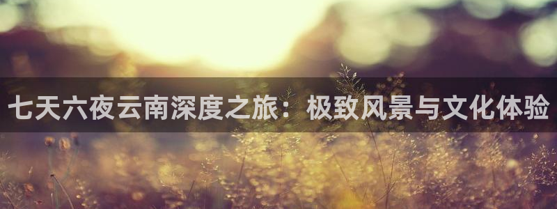 云顶注册送38的网站|七天六夜云南深度之旅：极致风景与文化体验